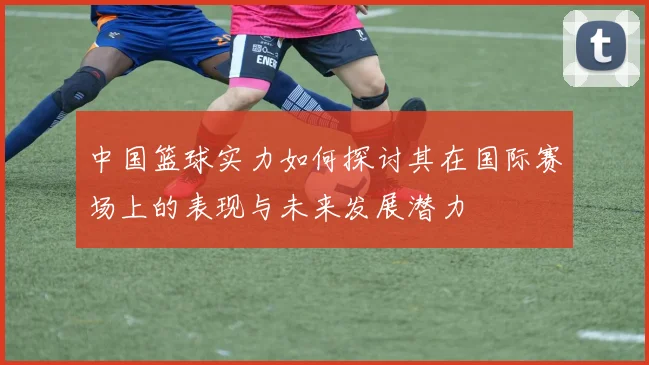 中国篮球实力如何探讨其在国际赛场上的表现与未来发展潜力