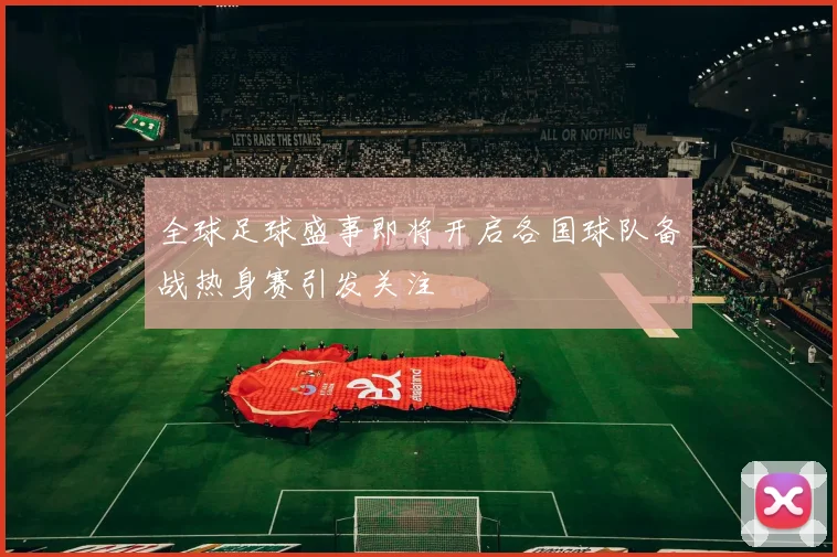 全球足球盛事即将开启各国球队备战热身赛引发关注