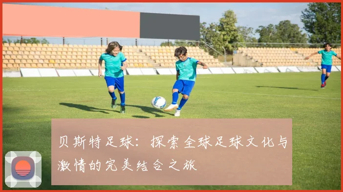 贝斯特足球：探索全球足球文化与激情的完美结合之旅