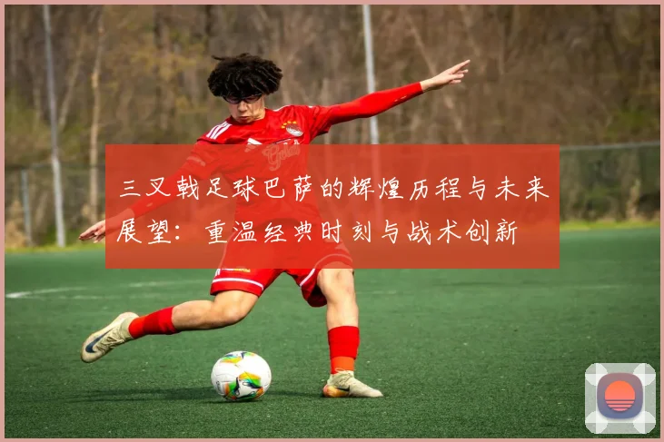 三叉戟足球巴萨的辉煌历程与未来展望：重温经典时刻与战术创新