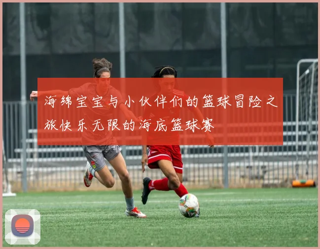 海绵宝宝与小伙伴们的篮球冒险之旅快乐无限的海底篮球赛