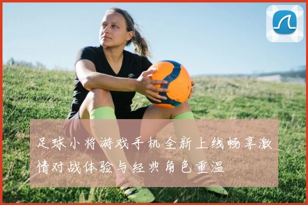 足球小将游戏手机全新上线畅享激情对战体验与经典角色重温